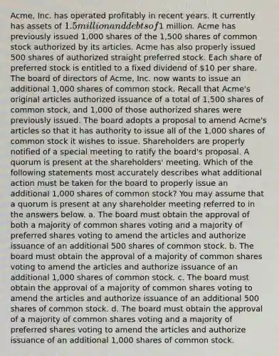 Acme, Inc. has operated profitably in recent years. It currently has assets of 1.5 million and debts of1 million. Acme has previously issued 1,000 shares of the 1,500 shares of common stock authorized by its articles. Acme has also properly issued 500 shares of authorized straight preferred stock. Each share of preferred stock is entitled to a fixed dividend of 10 per share. The board of directors of Acme, Inc. now wants to issue an additional 1,000 shares of common stock. Recall that Acme's original articles authorized issuance of a total of 1,500 shares of common stock, and 1,000 of those authorized shares were previously issued. The board adopts a proposal to amend Acme's articles so that it has authority to issue all of the 1,000 shares of common stock it wishes to issue. Shareholders are properly notified of a special meeting to ratify the board's proposal. A quorum is present at the shareholders' meeting. Which of the following statements most accurately describes what additional action must be taken for the board to properly issue an additional 1,000 shares of common stock? You may assume that a quorum is present at any shareholder meeting referred to in the answers below. a. The board must obtain the approval of both a majority of common shares voting and a majority of preferred shares voting to amend the articles and authorize issuance of an additional 500 shares of common stock. b. The board must obtain the approval of a majority of common shares voting to amend the articles and authorize issuance of an additional 1,000 shares of common stock. c. The board must obtain the approval of a majority of common shares voting to amend the articles and authorize issuance of an additional 500 shares of common stock. d. The board must obtain the approval of a majority of common shares voting and a majority of preferred shares voting to amend the articles and authorize issuance of an additional 1,000 shares of common stock.