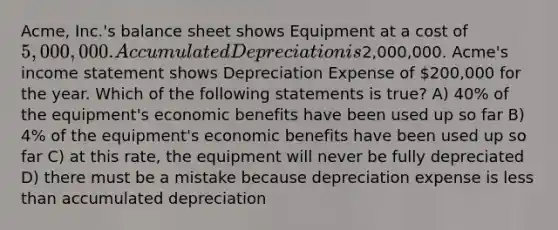 Acme, Inc.'s balance sheet shows Equipment at a cost of 5,000,000. Accumulated Depreciation is2,000,000. Acme's income statement shows Depreciation Expense of 200,000 for the year. Which of the following statements is true? A) 40% of the equipment's economic benefits have been used up so far B) 4% of the equipment's economic benefits have been used up so far C) at this rate, the equipment will never be fully depreciated D) there must be a mistake because depreciation expense is less than accumulated depreciation