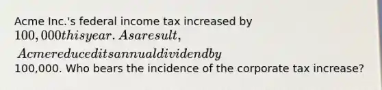 Acme Inc.'s federal income tax increased by 100,000 this year. As a result, Acme reduced its annual dividend by100,000. Who bears the incidence of the corporate tax increase?