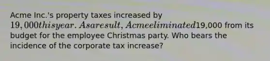 Acme Inc.'s property taxes increased by 19,000 this year. As a result, Acme eliminated19,000 from its budget for the employee Christmas party. Who bears the incidence of the corporate tax increase?