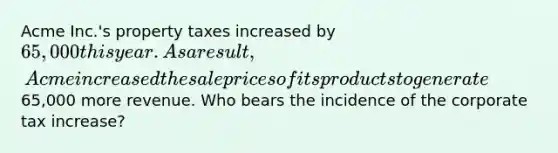 Acme Inc.'s property taxes increased by 65,000 this year. As a result, Acme increased the sale prices of its products to generate65,000 more revenue. Who bears the incidence of the corporate tax increase?