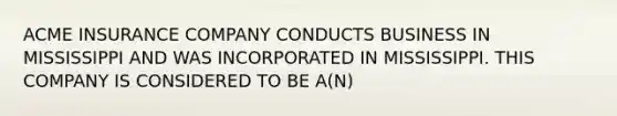 ACME INSURANCE COMPANY CONDUCTS BUSINESS IN MISSISSIPPI AND WAS INCORPORATED IN MISSISSIPPI. THIS COMPANY IS CONSIDERED TO BE A(N)