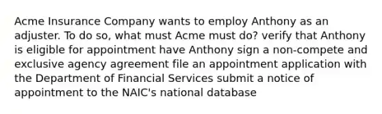 Acme Insurance Company wants to employ Anthony as an adjuster. To do so, what must Acme must do? verify that Anthony is eligible for appointment have Anthony sign a non-compete and exclusive agency agreement file an appointment application with the Department of Financial Services submit a notice of appointment to the NAIC's national database