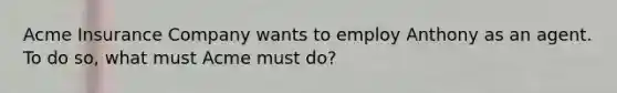 Acme Insurance Company wants to employ Anthony as an agent. To do so, what must Acme must do?