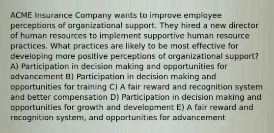 ACME Insurance Company wants to improve employee perceptions of organizational support. They hired a new director of human resources to implement supportive human resource practices. What practices are likely to be most effective for developing more positive perceptions of organizational support? A) Participation in decision making and opportunities for advancement B) Participation in decision making and opportunities for training C) A fair reward and recognition system and better compensation D) Participation in decision making and opportunities for growth and development E) A fair reward and recognition system, and opportunities for advancement