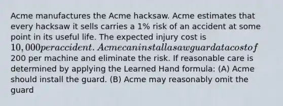 Acme manufactures the Acme hacksaw. Acme estimates that every hacksaw it sells carries a 1% risk of an accident at some point in its useful life. The expected injury cost is 10,000 per accident. Acme can install a saw guard at a cost of200 per machine and eliminate the risk. If reasonable care is determined by applying the Learned Hand formula: (A) Acme should install the guard. (B) Acme may reasonably omit the guard