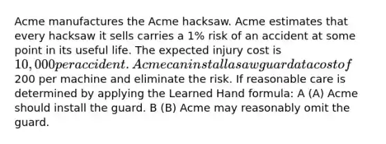 Acme manufactures the Acme hacksaw. Acme estimates that every hacksaw it sells carries a 1% risk of an accident at some point in its useful life. The expected injury cost is 10,000 per accident. Acme can install a saw guard at a cost of200 per machine and eliminate the risk. If reasonable care is determined by applying the Learned Hand formula: A (A) Acme should install the guard. B (B) Acme may reasonably omit the guard.