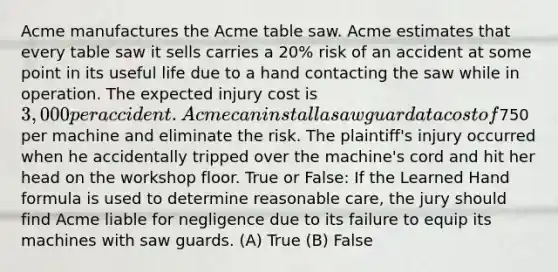 Acme manufactures the Acme table saw. Acme estimates that every table saw it sells carries a 20% risk of an accident at some point in its useful life due to a hand contacting the saw while in operation. The expected injury cost is 3,000 per accident. Acme can install a saw guard at a cost of750 per machine and eliminate the risk. The plaintiff's injury occurred when he accidentally tripped over the machine's cord and hit her head on the workshop floor. True or False: If the Learned Hand formula is used to determine reasonable care, the jury should find Acme liable for negligence due to its failure to equip its machines with saw guards. (A) True (B) False