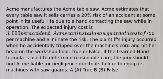 Acme manufactures the Acme table saw. Acme estimates that every table saw it sells carries a 20% risk of an accident at some point in its useful life due to a hand contacting the saw while in operation. The expected injury cost is 3,000 per accident. Acme can install a saw guard at a cost of750 per machine and eliminate the risk. The plaintiff's injury occurred when he accidentally tripped over the machine's cord and hit her head on the workshop floor. True or False: If the Learned Hand formula is used to determine reasonable care, the jury should find Acme liable for negligence due to its failure to equip its machines with saw guards. A (A) True B (B) False