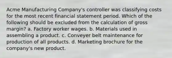 Acme Manufacturing Company's controller was classifying costs for the most recent financial statement period. Which of the following should be excluded from the calculation of gross margin? a. Factory worker wages. b. Materials used in assembling a product. c. Conveyer belt maintenance for production of all products. d. Marketing brochure for the company's new product.