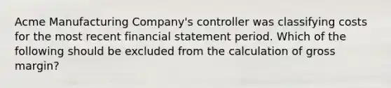 Acme Manufacturing Company's controller was classifying costs for the most recent financial statement period. Which of the following should be excluded from the calculation of gross margin?