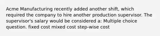 Acme Manufacturing recently added another shift, which required the company to hire another production supervisor. The supervisor's salary would be considered a: Multiple choice question. fixed cost mixed cost step-wise cost