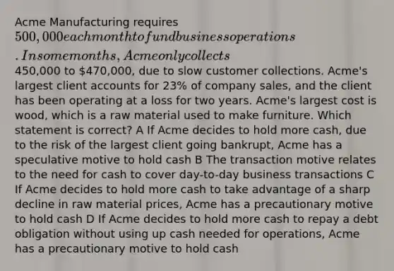 Acme Manufacturing requires 500,000 each month to fund business operations. In some months, Acme only collects450,000 to 470,000, due to slow customer collections. Acme's largest client accounts for 23% of company sales, and the client has been operating at a loss for two years. Acme's largest cost is wood, which is a raw material used to make furniture. Which statement is correct? A If Acme decides to hold more cash, due to the risk of the largest client going bankrupt, Acme has a speculative motive to hold cash B The transaction motive relates to the need for cash to cover day-to-day business transactions C If Acme decides to hold more cash to take advantage of a sharp decline in raw material prices, Acme has a precautionary motive to hold cash D If Acme decides to hold more cash to repay a debt obligation without using up cash needed for operations, Acme has a precautionary motive to hold cash