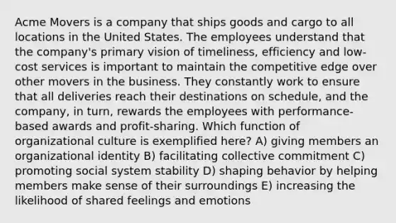 Acme Movers is a company that ships goods and cargo to all locations in the United States. The employees understand that the company's primary vision of timeliness, efficiency and low-cost services is important to maintain the competitive edge over other movers in the business. They constantly work to ensure that all deliveries reach their destinations on schedule, and the company, in turn, rewards the employees with performance-based awards and profit-sharing. Which function of organizational culture is exemplified here? A) giving members an organizational identity B) facilitating collective commitment C) promoting social system stability D) shaping behavior by helping members make sense of their surroundings E) increasing the likelihood of shared feelings and emotions