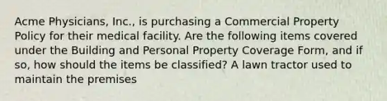 Acme Physicians, Inc., is purchasing a Commercial Property Policy for their medical facility. Are the following items covered under the Building and Personal Property Coverage Form, and if so, how should the items be classified? A lawn tractor used to maintain the premises