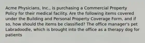 Acme Physicians, Inc., is purchasing a Commercial Property Policy for their medical facility. Are the following items covered under the Building and Personal Property Coverage Form, and if so, how should the items be classified? The office manager's pet Labradoodle, which is brought into the office as a therapy dog for patients