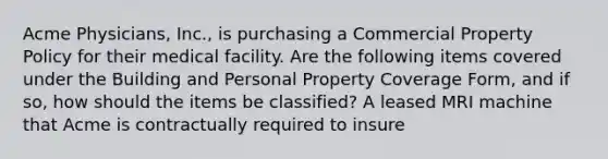 Acme Physicians, Inc., is purchasing a Commercial Property Policy for their medical facility. Are the following items covered under the Building and Personal Property Coverage Form, and if so, how should the items be classified? A leased MRI machine that Acme is contractually required to insure