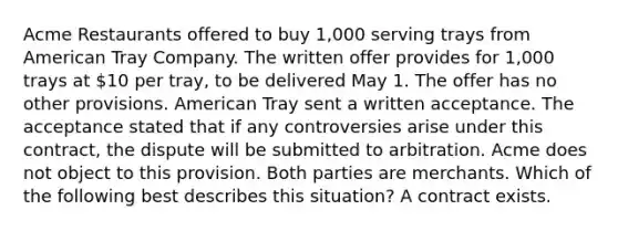 Acme Restaurants offered to buy 1,000 serving trays from American Tray Company. The written offer provides for 1,000 trays at 10 per tray, to be delivered May 1. The offer has no other provisions. American Tray sent a written acceptance. The acceptance stated that if any controversies arise under this contract, the dispute will be submitted to arbitration. Acme does not object to this provision. Both parties are merchants. Which of the following best describes this situation? A contract exists.