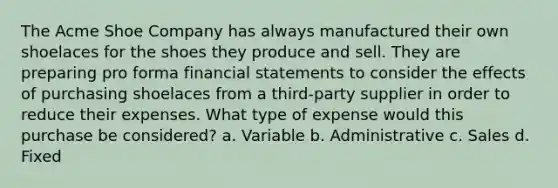 The Acme Shoe Company has always manufactured their own shoelaces for the shoes they produce and sell. They are preparing pro forma financial statements to consider the effects of purchasing shoelaces from a third-party supplier in order to reduce their expenses. What type of expense would this purchase be considered? a. Variable b. Administrative c. Sales d. Fixed