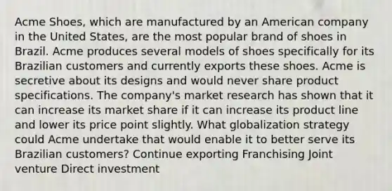 Acme Shoes, which are manufactured by an American company in the United States, are the most popular brand of shoes in Brazil. Acme produces several models of shoes specifically for its Brazilian customers and currently exports these shoes. Acme is secretive about its designs and would never share product specifications. The company's market research has shown that it can increase its market share if it can increase its product line and lower its price point slightly. What globalization strategy could Acme undertake that would enable it to better serve its Brazilian customers? Continue exporting Franchising Joint venture Direct investment