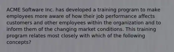 ACME Software Inc. has developed a training program to make employees more aware of how their job performance affects customers and other employees within the organization and to inform them of the changing market conditions. This training program relates most closely with which of the following concepts?