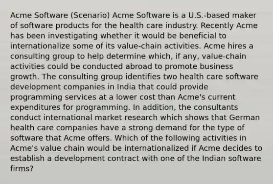 Acme Software (Scenario) Acme Software is a U.S.-based maker of software products for the health care industry. Recently Acme has been investigating whether it would be beneficial to internationalize some of its value-chain activities. Acme hires a consulting group to help determine which, if any, value-chain activities could be conducted abroad to promote business growth. The consulting group identifies two health care software development companies in India that could provide programming services at a lower cost than Acme's current expenditures for programming. In addition, the consultants conduct international market research which shows that German health care companies have a strong demand for the type of software that Acme offers. Which of the following activities in Acme's value chain would be internationalized if Acme decides to establish a development contract with one of the Indian software firms?