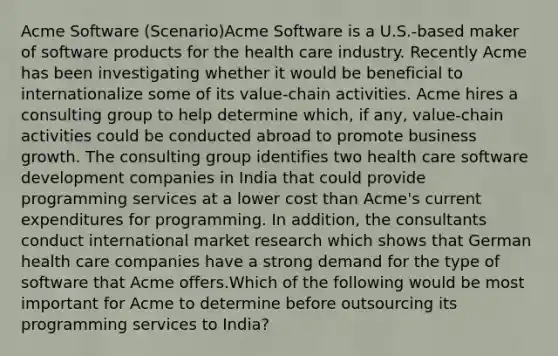 Acme Software (Scenario)Acme Software is a U.S.-based maker of software products for the health care industry. Recently Acme has been investigating whether it would be beneficial to internationalize some of its value-chain activities. Acme hires a consulting group to help determine which, if any, value-chain activities could be conducted abroad to promote business growth. The consulting group identifies two health care software development companies in India that could provide programming services at a lower cost than Acme's current expenditures for programming. In addition, the consultants conduct international market research which shows that German health care companies have a strong demand for the type of software that Acme offers.Which of the following would be most important for Acme to determine before outsourcing its programming services to India?