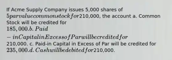 If Acme Supply Company issues 5,000 shares of 5 par value common stock for210,000, the account a. Common Stock will be credited for 185,000. b. Paid-in Capital in Excess of Par will be credited for210,000. c. Paid-in Capital in Excess of Par will be credited for 235,000. d. Cash will be debited for210,000.