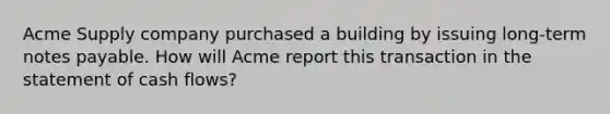 Acme Supply company purchased a building by issuing long-term notes payable. How will Acme report this transaction in the statement of cash flows?