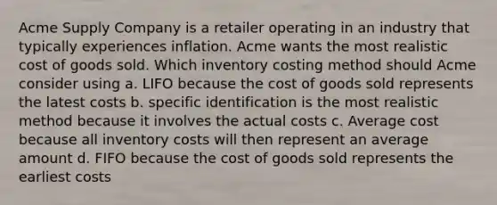 Acme Supply Company is a retailer operating in an industry that typically experiences inflation. Acme wants the most realistic cost of goods sold. Which inventory costing method should Acme consider using a. LIFO because the cost of goods sold represents the latest costs b. specific identification is the most realistic method because it involves the actual costs c. Average cost because all inventory costs will then represent an average amount d. FIFO because the cost of goods sold represents the earliest costs