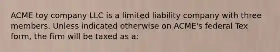 ACME toy company LLC is a limited liability company with three members. Unless indicated otherwise on ACME's federal Tex form, the firm will be taxed as a: