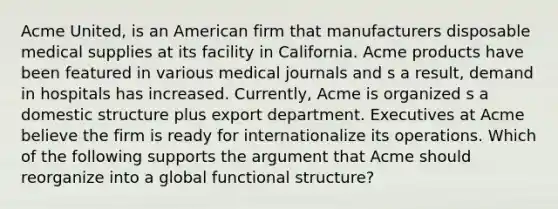 Acme United, is an American firm that manufacturers disposable medical supplies at its facility in California. Acme products have been featured in various medical journals and s a result, demand in hospitals has increased. Currently, Acme is organized s a domestic structure plus export department. Executives at Acme believe the firm is ready for internationalize its operations. Which of the following supports the argument that Acme should reorganize into a global functional structure?