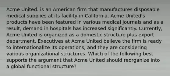 Acme United. is an American firm that manufactures disposable medical supplies at its facility in California. Acme United's products have been featured in various medical journals and as a result, demand in hospitals has increased significantly. Currently, Acme United is organized as a domestic structure plus export department. Executives at Acme United believe the firm is ready to internationalize its operations, and they are considering various organizational structures. Which of the following best supports the argument that Acme United should reorganize into a global functional structure?