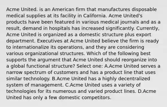 Acme United. is an American firm that manufactures disposable medical supplies at its facility in California. Acme United's products have been featured in various medical journals and as a result, demand in hospitals has increased significantly. Currently, Acme United is organized as a domestic structure plus export department. Executives at Acme United believe the firm is ready to internationalize its operations, and they are considering various organizational structures. Which of the following best supports the argument that Acme United should reorganize into a global functional structure? Select one: A.Acme United serves a narrow spectrum of customers and has a product line that uses similar technology. B.Acme United has a highly decentralized system of management. C.Acme United uses a variety of technologies for its numerous and varied product lines. D.Acme United has only a few domestic competitors.