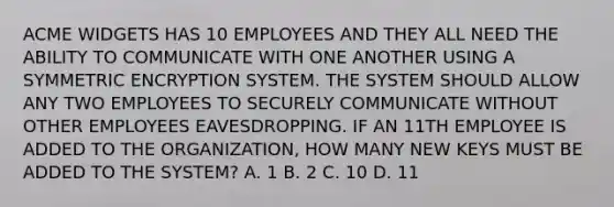 ACME WIDGETS HAS 10 EMPLOYEES AND THEY ALL NEED THE ABILITY TO COMMUNICATE WITH ONE ANOTHER USING A SYMMETRIC ENCRYPTION SYSTEM. THE SYSTEM SHOULD ALLOW ANY TWO EMPLOYEES TO SECURELY COMMUNICATE WITHOUT OTHER EMPLOYEES EAVESDROPPING. IF AN 11TH EMPLOYEE IS ADDED TO THE ORGANIZATION, HOW MANY NEW KEYS MUST BE ADDED TO THE SYSTEM? A. 1 B. 2 C. 10 D. 11