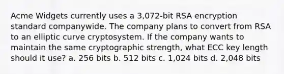 Acme Widgets currently uses a 3,072-bit RSA encryption standard companywide. The company plans to convert from RSA to an elliptic curve cryptosystem. If the company wants to maintain the same cryptographic strength, what ECC key length should it use? a. 256 bits b. 512 bits c. 1,024 bits d. 2,048 bits