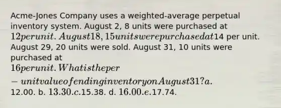 Acme-Jones Company uses a weighted-average perpetual inventory system. August 2, 8 units were purchased at 12 per unit. August 18, 15 units were purchased at14 per unit. August 29, 20 units were sold. August 31, 10 units were purchased at 16 per unit. What is the per-unit value of ending inventory on August 31? a.12.00. b. 13.30. c.15.38. d. 16.00. e.17.74.