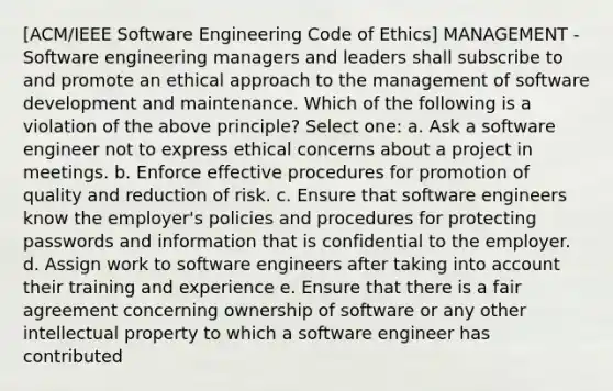 [ACM/IEEE Software Engineering Code of Ethics] MANAGEMENT - Software engineering managers and leaders shall subscribe to and promote an ethical approach to the management of software development and maintenance. Which of the following is a violation of the above principle? Select one: a. Ask a software engineer not to express ethical concerns about a project in meetings. b. Enforce effective procedures for promotion of quality and reduction of risk. c. Ensure that software engineers know the employer's policies and procedures for protecting passwords and information that is confidential to the employer. d. Assign work to software engineers after taking into account their training and experience e. Ensure that there is a fair agreement concerning ownership of software or any other intellectual property to which a software engineer has contributed