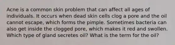 Acne is a common skin problem that can affect all ages of individuals. It occurs when dead skin cells clog a pore and the oil cannot escape, which forms the pimple. Sometimes bacteria can also get inside the clogged pore, which makes it red and swollen. Which type of gland secretes oil? What is the term for the oil?