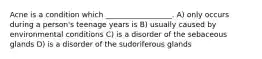 Acne is a condition which __________________. A) only occurs during a person's teenage years is B) usually caused by environmental conditions C) is a disorder of the sebaceous glands D) is a disorder of the sudoriferous glands