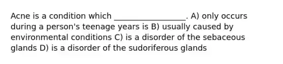 Acne is a condition which __________________. A) only occurs during a person's teenage years is B) usually caused by environmental conditions C) is a disorder of the sebaceous glands D) is a disorder of the sudoriferous glands