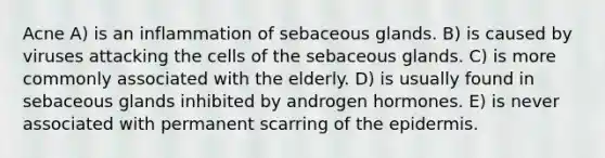 Acne A) is an inflammation of sebaceous glands. B) is caused by viruses attacking the cells of the sebaceous glands. C) is more commonly associated with the elderly. D) is usually found in sebaceous glands inhibited by androgen hormones. E) is never associated with permanent scarring of <a href='https://www.questionai.com/knowledge/kBFgQMpq6s-the-epidermis' class='anchor-knowledge'>the epidermis</a>.