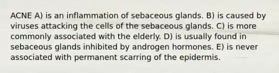 ACNE A) is an inflammation of sebaceous glands. B) is caused by viruses attacking the cells of the sebaceous glands. C) is more commonly associated with the elderly. D) is usually found in sebaceous glands inhibited by androgen hormones. E) is never associated with permanent scarring of the epidermis.