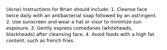 (Acne) Instructions for Brian should include: 1. Cleanse face twice daily with an antibacterial soap followed by an astringent. 2. Use sunscreen and wear a hat or visor to minimize sun exposure. 3. Gently express comedones (whiteheads, blackheads) after cleansing face. 4. Avoid foods with a high fat content, such as french fries.