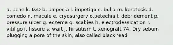 a. acne k. I&D b. alopecia l. impetigo c. bulla m. keratosis d. comedo n. macule e. cryosurgery o.petechia f. debridement p. pressure ulcer g. eczema q. scabies h. electrodessication r. vitiligo i. fissure s. wart j. hirsutism t. xenograft 74. Dry sebum plugging a pore of the skin; also called blackhead