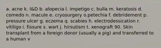 a. acne k. I&D b. alopecia l. impetigo c. bulla m. keratosis d. comedo n. macule e. cryosurgery o.petechia f. debridement p. pressure ulcer g. eczema q. scabies h. electrodessication r. vitiligo i. fissure s. wart j. hirsutism t. xenograft 90. Skin transplant from a foreign donor (usually a pig) and transferred to a human v