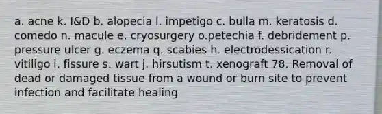 a. acne k. I&D b. alopecia l. impetigo c. bulla m. keratosis d. comedo n. macule e. cryosurgery o.petechia f. debridement p. pressure ulcer g. eczema q. scabies h. electrodessication r. vitiligo i. fissure s. wart j. hirsutism t. xenograft 78. Removal of dead or damaged tissue from a wound or burn site to prevent infection and facilitate healing