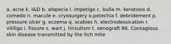 a. acne k. I&D b. alopecia l. impetigo c. bulla m. keratosis d. comedo n. macule e. cryosurgery o.petechia f. debridement p. pressure ulcer g. eczema q. scabies h. electrodessication r. vitiligo i. fissure s. wart j. hirsutism t. xenograft 86. Contagious skin disease transmitted by the itch mite