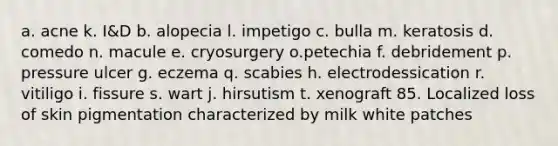 a. acne k. I&D b. alopecia l. impetigo c. bulla m. keratosis d. comedo n. macule e. cryosurgery o.petechia f. debridement p. pressure ulcer g. eczema q. scabies h. electrodessication r. vitiligo i. fissure s. wart j. hirsutism t. xenograft 85. Localized loss of skin pigmentation characterized by milk white patches