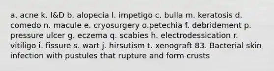 a. acne k. I&D b. alopecia l. impetigo c. bulla m. keratosis d. comedo n. macule e. cryosurgery o.petechia f. debridement p. pressure ulcer g. eczema q. scabies h. electrodessication r. vitiligo i. fissure s. wart j. hirsutism t. xenograft 83. Bacterial skin infection with pustules that rupture and form crusts